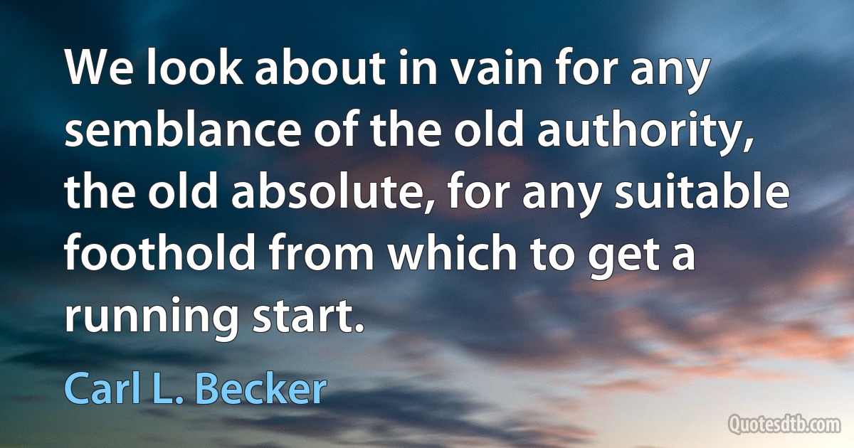 We look about in vain for any semblance of the old authority, the old absolute, for any suitable foothold from which to get a running start. (Carl L. Becker)