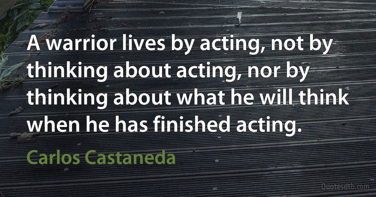 A warrior lives by acting, not by thinking about acting, nor by thinking about what he will think when he has finished acting. (Carlos Castaneda)