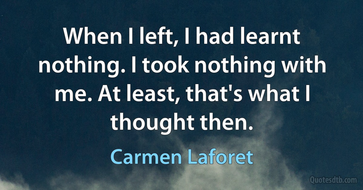 When I left, I had learnt nothing. I took nothing with me. At least, that's what I thought then. (Carmen Laforet)