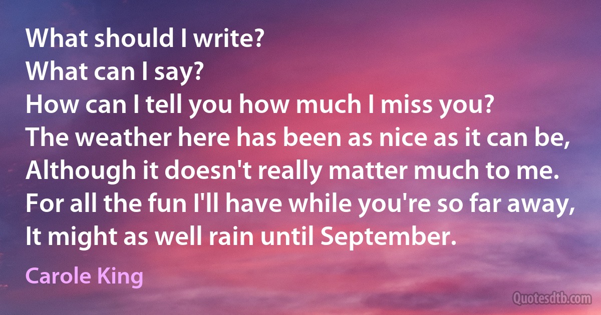 What should I write?
What can I say?
How can I tell you how much I miss you?
The weather here has been as nice as it can be,
Although it doesn't really matter much to me.
For all the fun I'll have while you're so far away,
It might as well rain until September. (Carole King)