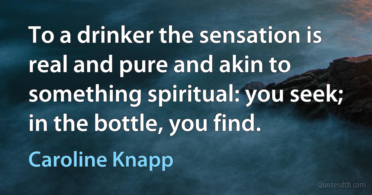 To a drinker the sensation is real and pure and akin to something spiritual: you seek; in the bottle, you find. (Caroline Knapp)