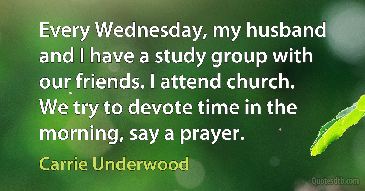 Every Wednesday, my husband and I have a study group with our friends. I attend church. We try to devote time in the morning, say a prayer. (Carrie Underwood)