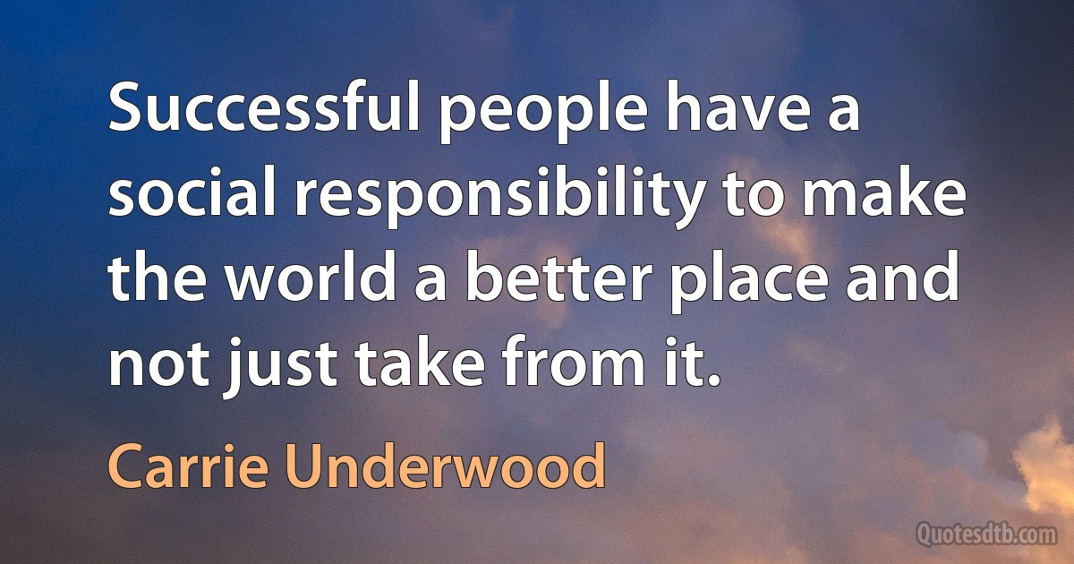 Successful people have a social responsibility to make the world a better place and not just take from it. (Carrie Underwood)