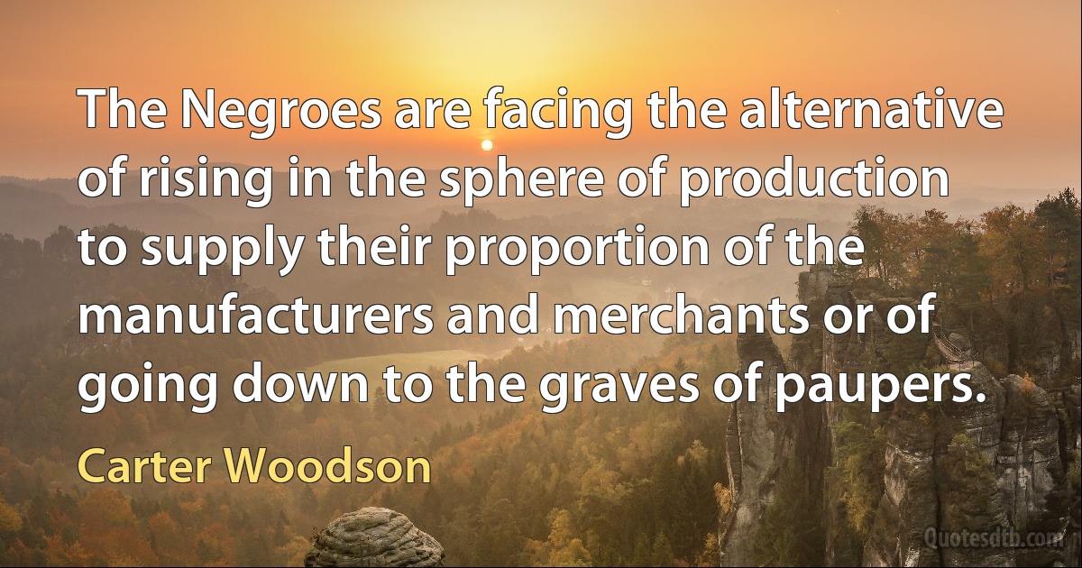 The Negroes are facing the alternative of rising in the sphere of production to supply their proportion of the manufacturers and merchants or of going down to the graves of paupers. (Carter Woodson)