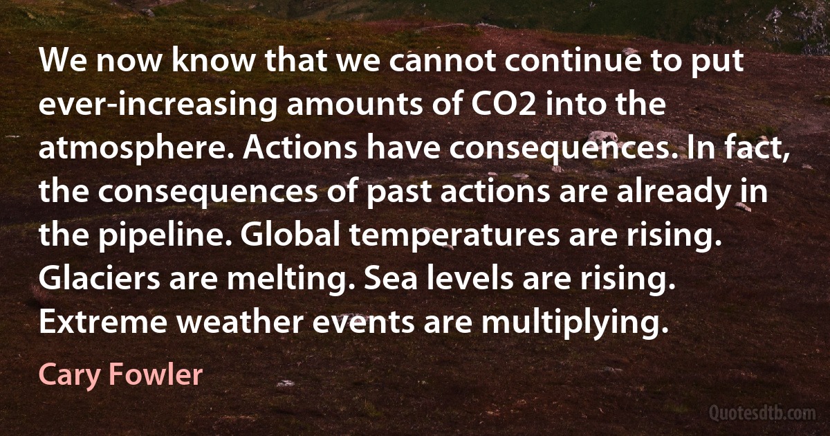 We now know that we cannot continue to put ever-increasing amounts of CO2 into the atmosphere. Actions have consequences. In fact, the consequences of past actions are already in the pipeline. Global temperatures are rising. Glaciers are melting. Sea levels are rising. Extreme weather events are multiplying. (Cary Fowler)