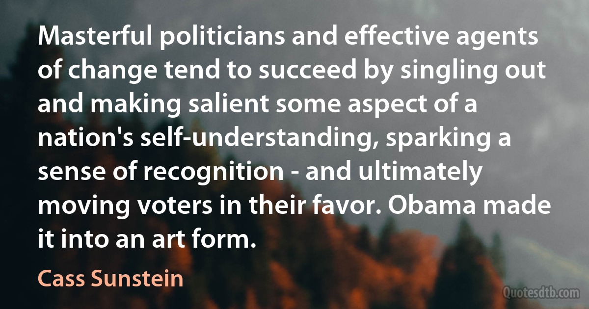 Masterful politicians and effective agents of change tend to succeed by singling out and making salient some aspect of a nation's self-understanding, sparking a sense of recognition - and ultimately moving voters in their favor. Obama made it into an art form. (Cass Sunstein)