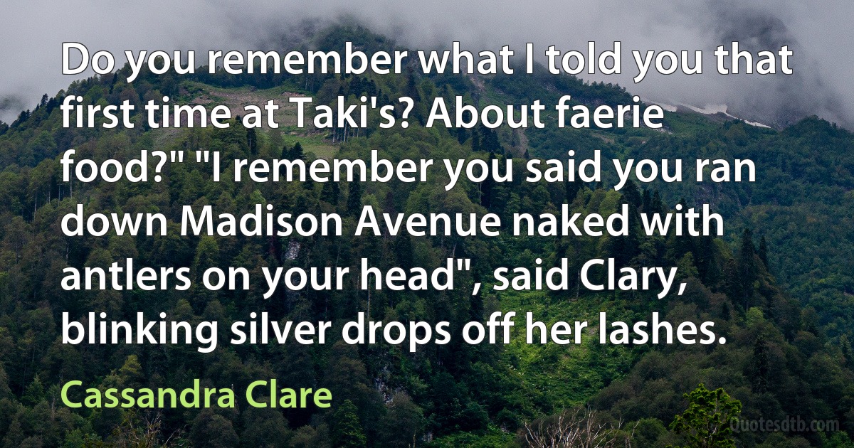 Do you remember what I told you that first time at Taki's? About faerie food?" "I remember you said you ran down Madison Avenue naked with antlers on your head", said Clary, blinking silver drops off her lashes. (Cassandra Clare)