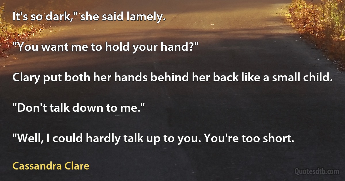 It's so dark," she said lamely.

"You want me to hold your hand?"

Clary put both her hands behind her back like a small child.

"Don't talk down to me."

"Well, I could hardly talk up to you. You're too short. (Cassandra Clare)