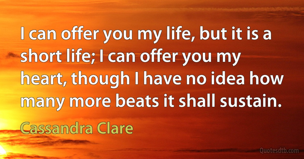 I can offer you my life, but it is a short life; I can offer you my heart, though I have no idea how many more beats it shall sustain. (Cassandra Clare)