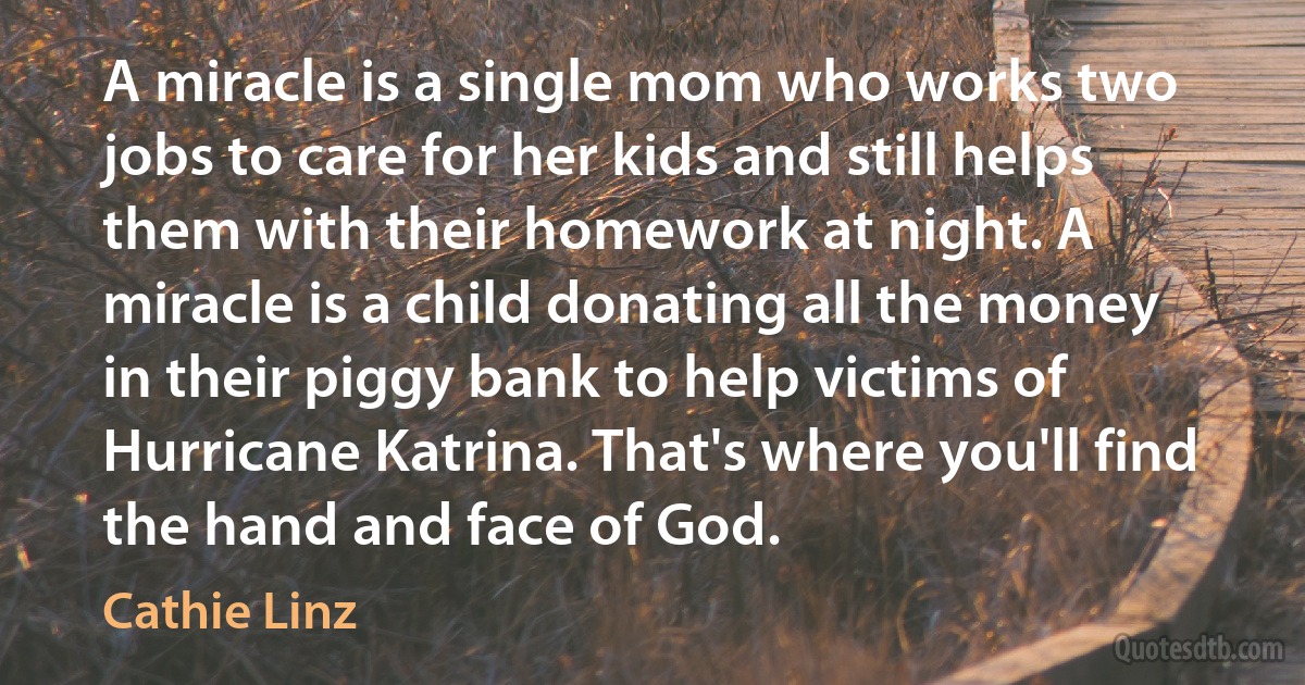 A miracle is a single mom who works two jobs to care for her kids and still helps them with their homework at night. A miracle is a child donating all the money in their piggy bank to help victims of Hurricane Katrina. That's where you'll find the hand and face of God. (Cathie Linz)