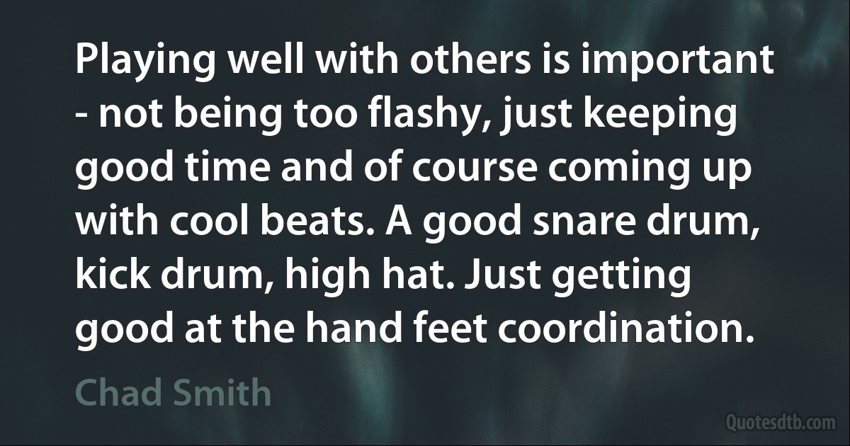 Playing well with others is important - not being too flashy, just keeping good time and of course coming up with cool beats. A good snare drum, kick drum, high hat. Just getting good at the hand feet coordination. (Chad Smith)