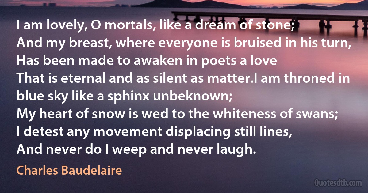 I am lovely, O mortals, like a dream of stone;
And my breast, where everyone is bruised in his turn,
Has been made to awaken in poets a love
That is eternal and as silent as matter.I am throned in blue sky like a sphinx unbeknown;
My heart of snow is wed to the whiteness of swans;
I detest any movement displacing still lines,
And never do I weep and never laugh. (Charles Baudelaire)