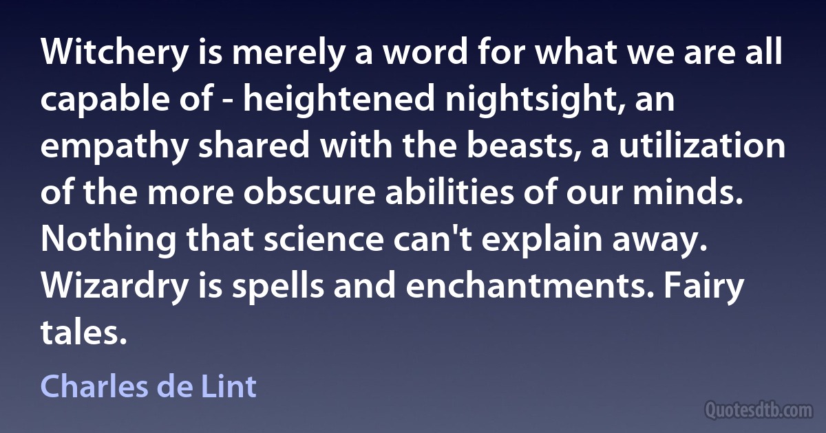 Witchery is merely a word for what we are all capable of - heightened nightsight, an empathy shared with the beasts, a utilization of the more obscure abilities of our minds. Nothing that science can't explain away. Wizardry is spells and enchantments. Fairy tales. (Charles de Lint)