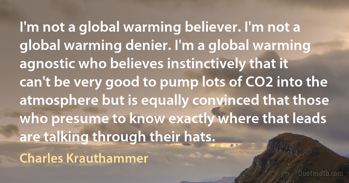 I'm not a global warming believer. I'm not a global warming denier. I'm a global warming agnostic who believes instinctively that it can't be very good to pump lots of CO2 into the atmosphere but is equally convinced that those who presume to know exactly where that leads are talking through their hats. (Charles Krauthammer)