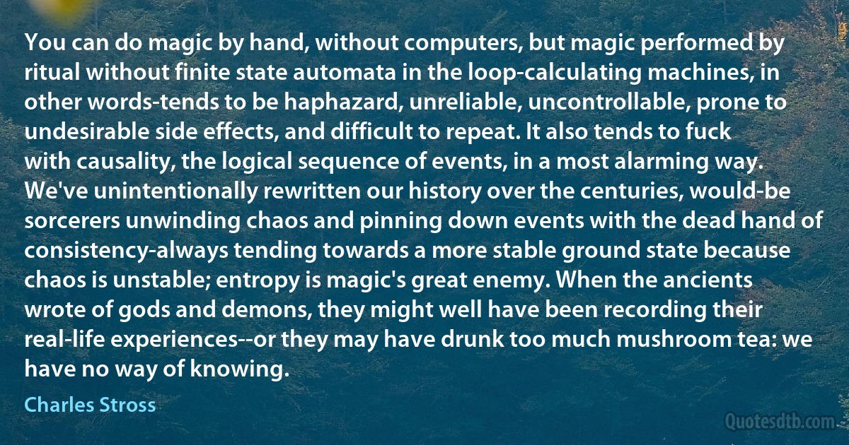 You can do magic by hand, without computers, but magic performed by ritual without finite state automata in the loop-calculating machines, in other words-tends to be haphazard, unreliable, uncontrollable, prone to undesirable side effects, and difficult to repeat. It also tends to fuck with causality, the logical sequence of events, in a most alarming way.
We've unintentionally rewritten our history over the centuries, would-be sorcerers unwinding chaos and pinning down events with the dead hand of consistency-always tending towards a more stable ground state because chaos is unstable; entropy is magic's great enemy. When the ancients wrote of gods and demons, they might well have been recording their real-life experiences--or they may have drunk too much mushroom tea: we have no way of knowing. (Charles Stross)