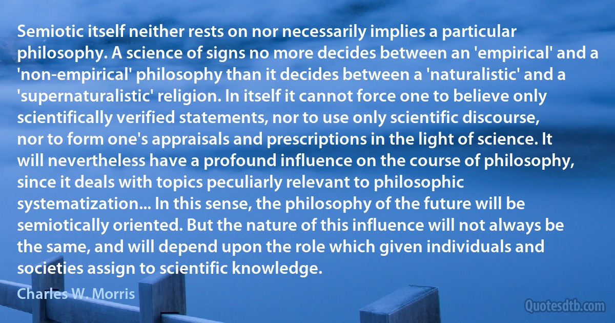 Semiotic itself neither rests on nor necessarily implies a particular philosophy. A science of signs no more decides between an 'empirical' and a 'non-empirical' philosophy than it decides between a 'naturalistic' and a 'supernaturalistic' religion. In itself it cannot force one to believe only scientifically verified statements, nor to use only scientific discourse, nor to form one's appraisals and prescriptions in the light of science. It will nevertheless have a profound influence on the course of philosophy, since it deals with topics peculiarly relevant to philosophic systematization... In this sense, the philosophy of the future will be semiotically oriented. But the nature of this influence will not always be the same, and will depend upon the role which given individuals and societies assign to scientific knowledge. (Charles W. Morris)