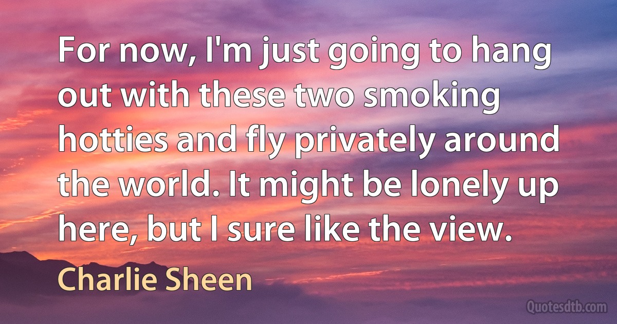 For now, I'm just going to hang out with these two smoking hotties and fly privately around the world. It might be lonely up here, but I sure like the view. (Charlie Sheen)