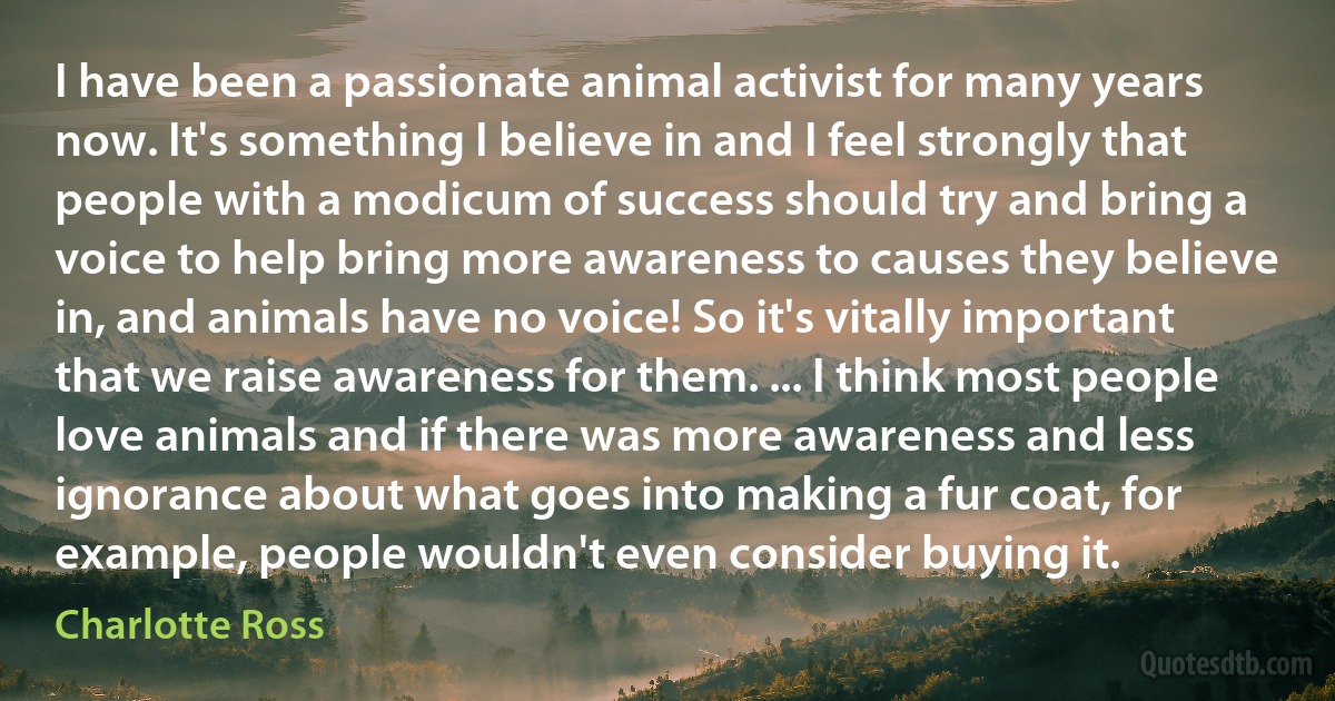 I have been a passionate animal activist for many years now. It's something I believe in and I feel strongly that people with a modicum of success should try and bring a voice to help bring more awareness to causes they believe in, and animals have no voice! So it's vitally important that we raise awareness for them. ... I think most people love animals and if there was more awareness and less ignorance about what goes into making a fur coat, for example, people wouldn't even consider buying it. (Charlotte Ross)