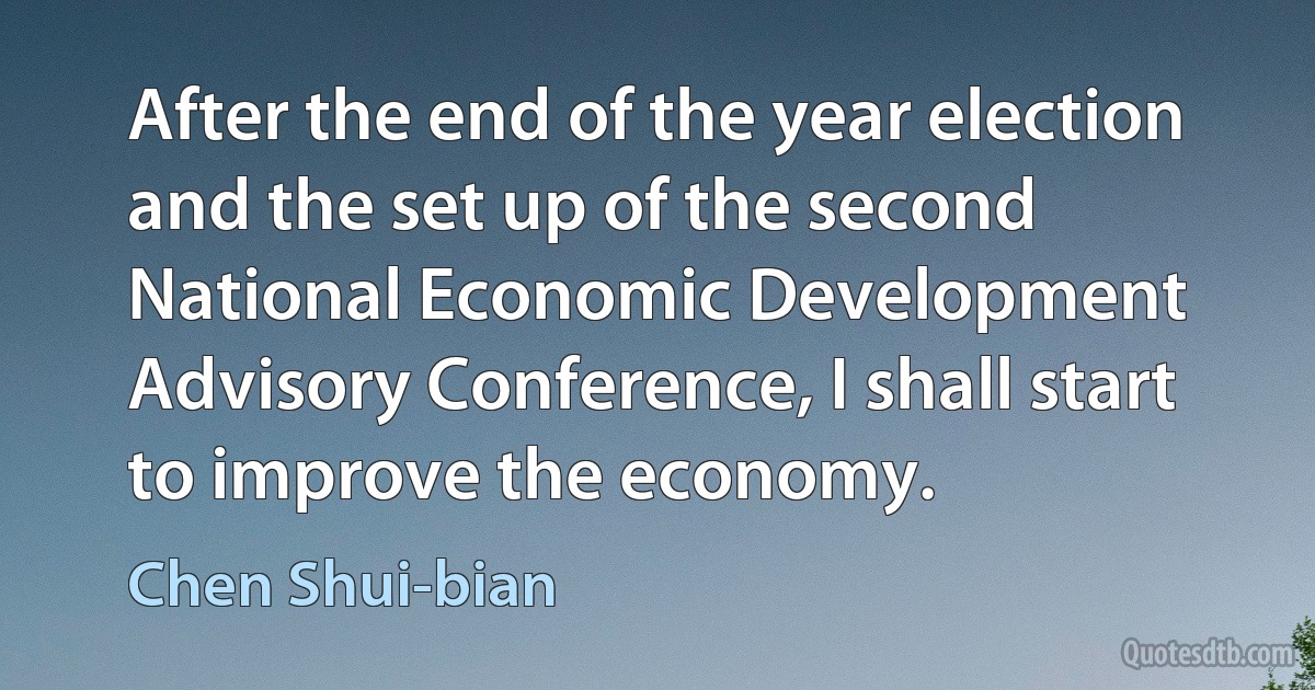 After the end of the year election and the set up of the second National Economic Development Advisory Conference, I shall start to improve the economy. (Chen Shui-bian)