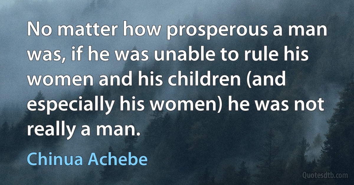 No matter how prosperous a man was, if he was unable to rule his women and his children (and especially his women) he was not really a man. (Chinua Achebe)