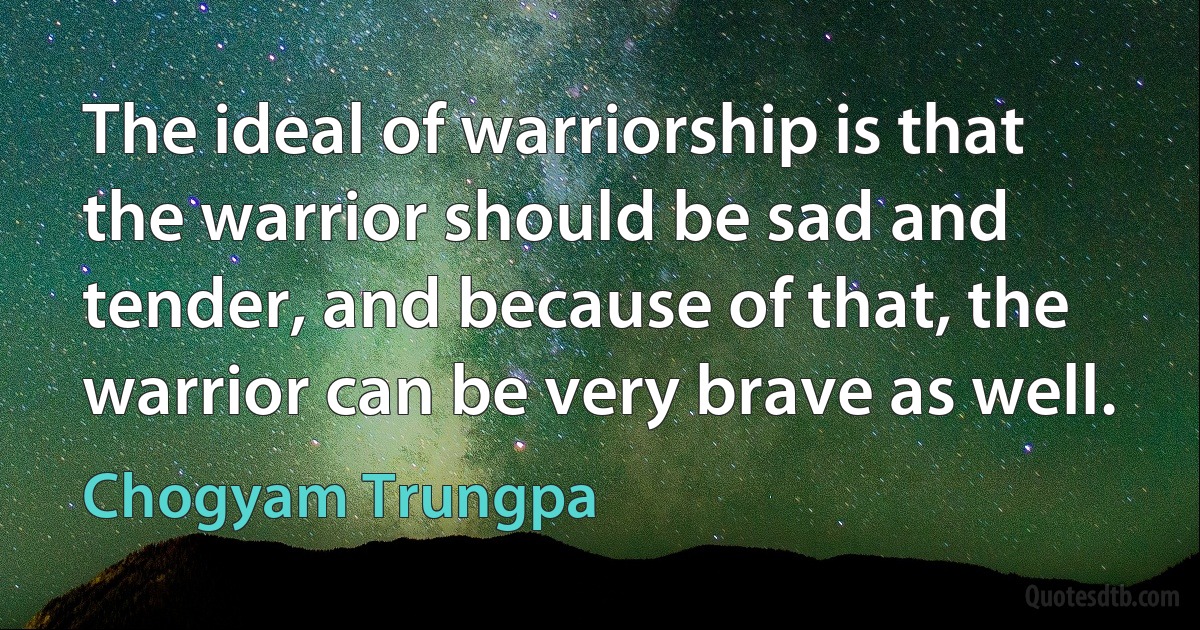 The ideal of warriorship is that the warrior should be sad and tender, and because of that, the warrior can be very brave as well. (Chogyam Trungpa)