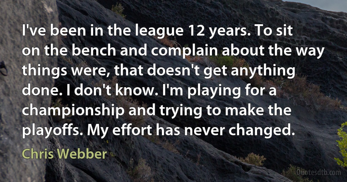 I've been in the league 12 years. To sit on the bench and complain about the way things were, that doesn't get anything done. I don't know. I'm playing for a championship and trying to make the playoffs. My effort has never changed. (Chris Webber)