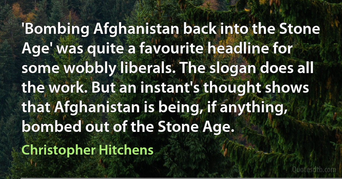 'Bombing Afghanistan back into the Stone Age' was quite a favourite headline for some wobbly liberals. The slogan does all the work. But an instant's thought shows that Afghanistan is being, if anything, bombed out of the Stone Age. (Christopher Hitchens)