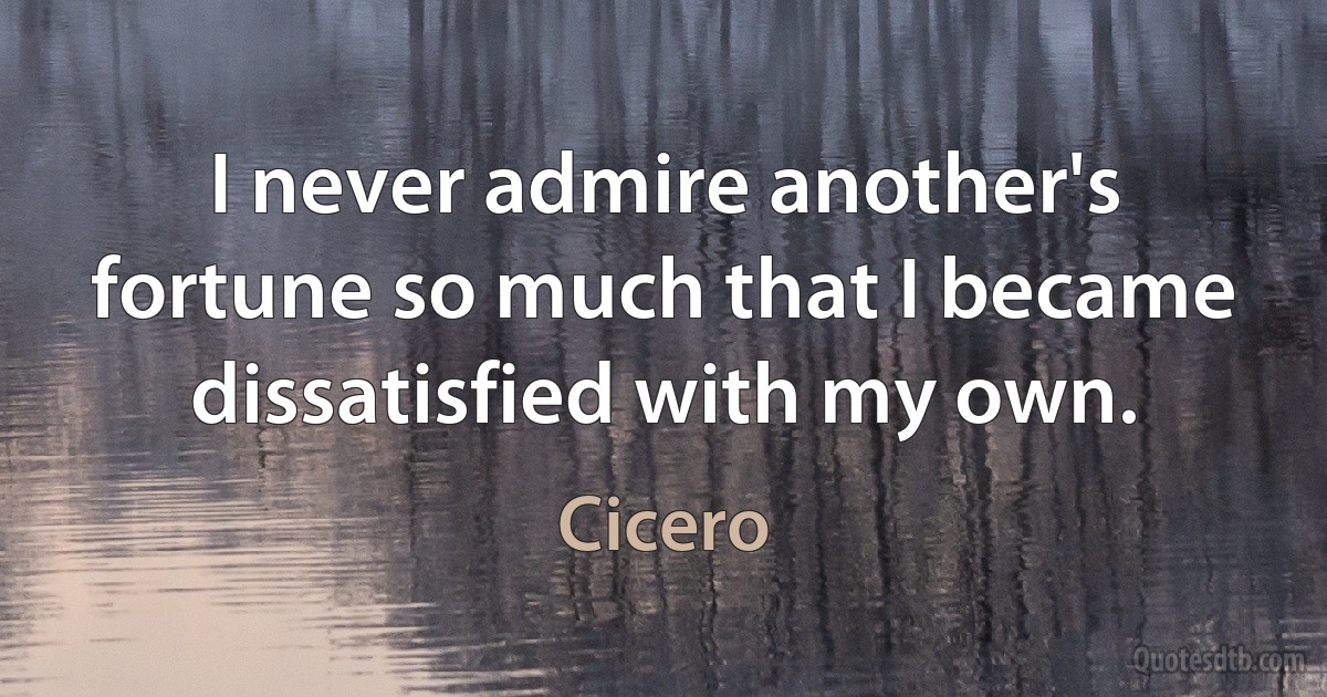 I never admire another's fortune so much that I became dissatisfied with my own. (Cicero)