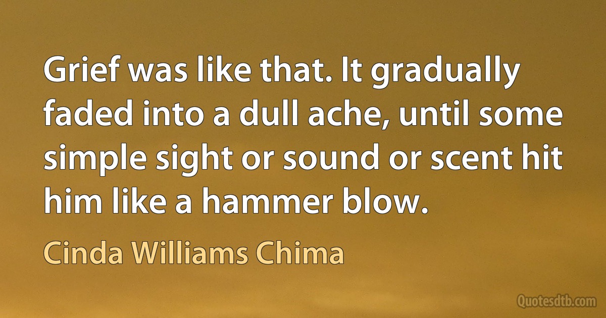 Grief was like that. It gradually faded into a dull ache, until some simple sight or sound or scent hit him like a hammer blow. (Cinda Williams Chima)