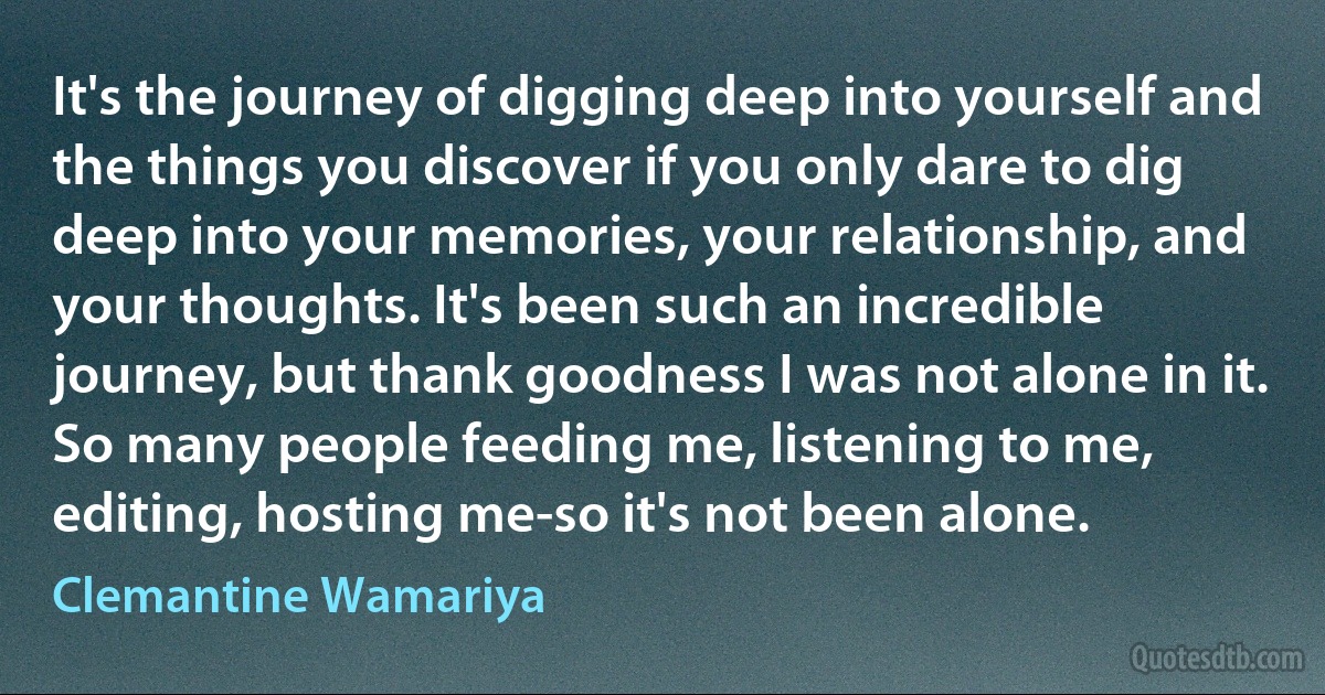 It's the journey of digging deep into yourself and the things you discover if you only dare to dig deep into your memories, your relationship, and your thoughts. It's been such an incredible journey, but thank goodness I was not alone in it. So many people feeding me, listening to me, editing, hosting me-so it's not been alone. (Clemantine Wamariya)