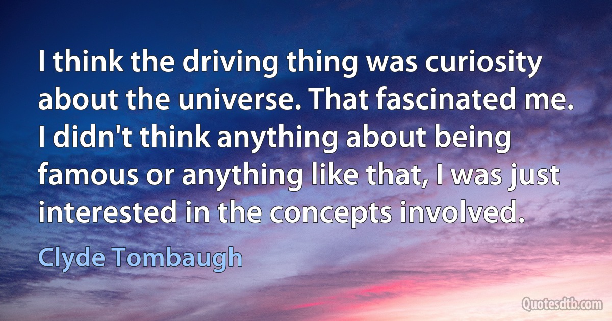 I think the driving thing was curiosity about the universe. That fascinated me. I didn't think anything about being famous or anything like that, I was just interested in the concepts involved. (Clyde Tombaugh)