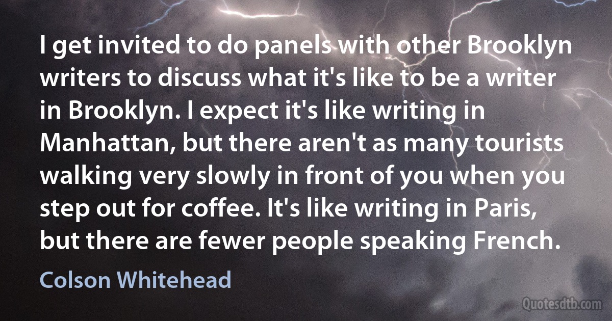 I get invited to do panels with other Brooklyn writers to discuss what it's like to be a writer in Brooklyn. I expect it's like writing in Manhattan, but there aren't as many tourists walking very slowly in front of you when you step out for coffee. It's like writing in Paris, but there are fewer people speaking French. (Colson Whitehead)