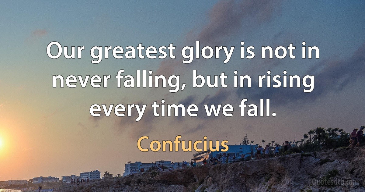 Our greatest glory is not in never falling, but in rising every time we fall. (Confucius)