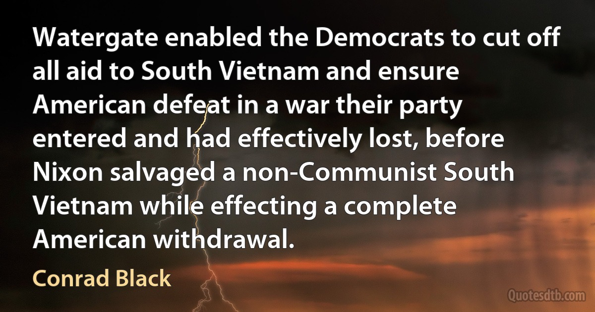 Watergate enabled the Democrats to cut off all aid to South Vietnam and ensure American defeat in a war their party entered and had effectively lost, before Nixon salvaged a non-Communist South Vietnam while effecting a complete American withdrawal. (Conrad Black)