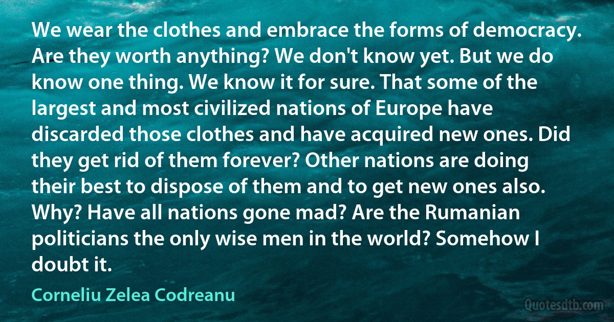 We wear the clothes and embrace the forms of democracy. Are they worth anything? We don't know yet. But we do know one thing. We know it for sure. That some of the largest and most civilized nations of Europe have discarded those clothes and have acquired new ones. Did they get rid of them forever? Other nations are doing their best to dispose of them and to get new ones also. Why? Have all nations gone mad? Are the Rumanian politicians the only wise men in the world? Somehow I doubt it. (Corneliu Zelea Codreanu)