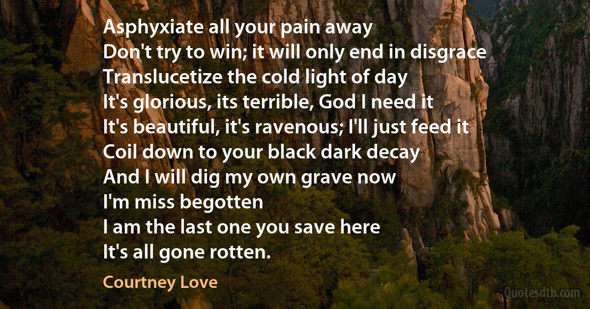 Asphyxiate all your pain away
Don't try to win; it will only end in disgrace
Translucetize the cold light of day
It's glorious, its terrible, God I need it
It's beautiful, it's ravenous; I'll just feed it
Coil down to your black dark decay
And I will dig my own grave now
I'm miss begotten
I am the last one you save here
It's all gone rotten. (Courtney Love)