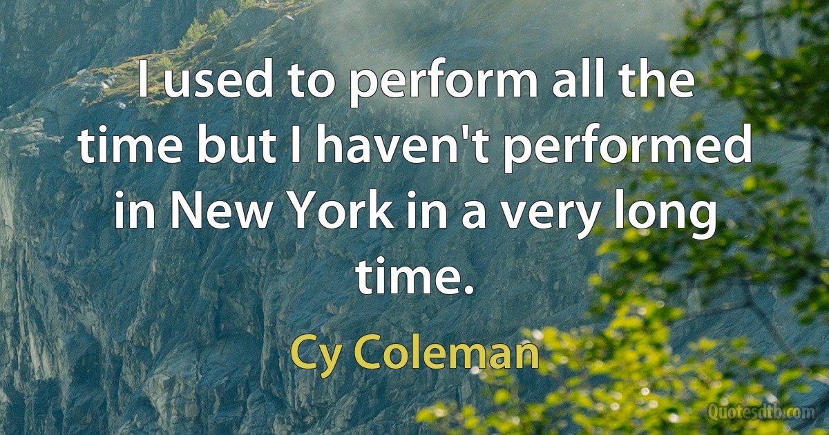 I used to perform all the time but I haven't performed in New York in a very long time. (Cy Coleman)