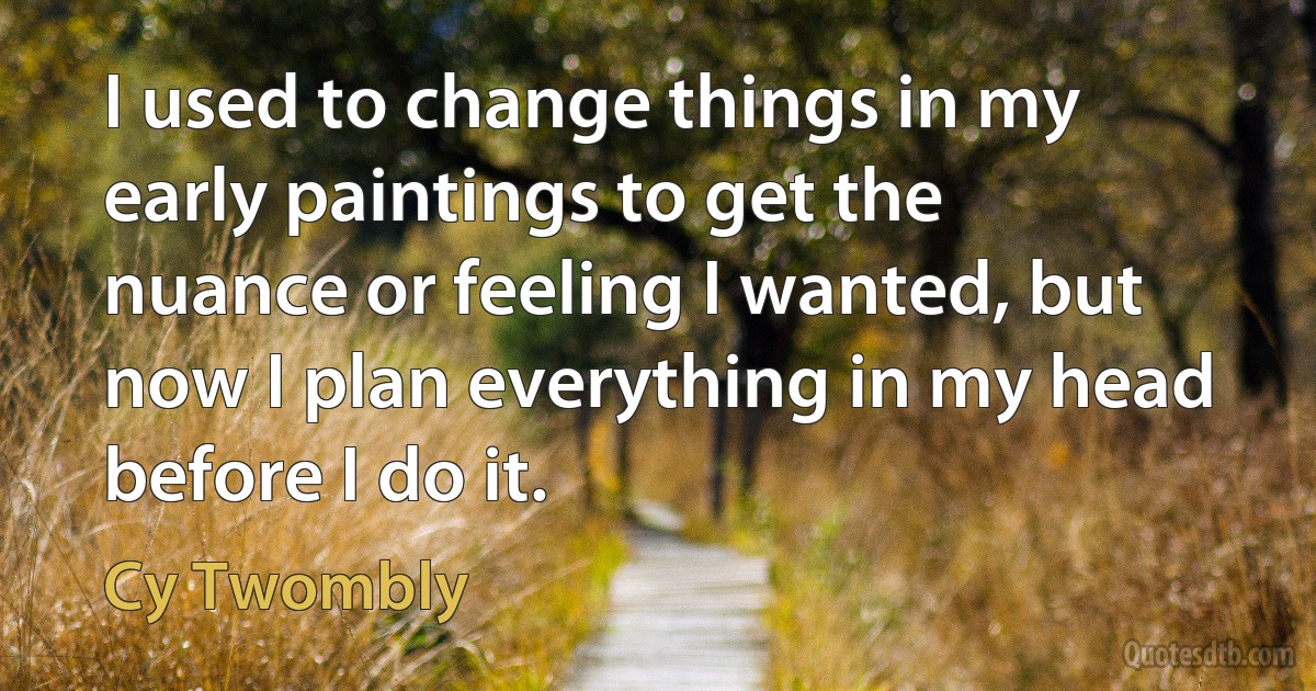 I used to change things in my early paintings to get the nuance or feeling I wanted, but now I plan everything in my head before I do it. (Cy Twombly)