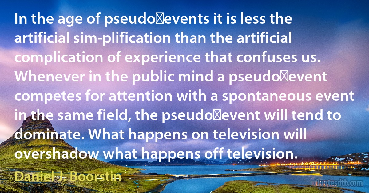 In the age of pseudo‑events it is less the artificial sim­plification than the artificial complication of experience that confuses us. Whenever in the public mind a pseudo‑event competes for attention with a spontaneous event in the same field, the pseudo‑event will tend to dominate. What happens on television will overshadow what happens off television. (Daniel J. Boorstin)