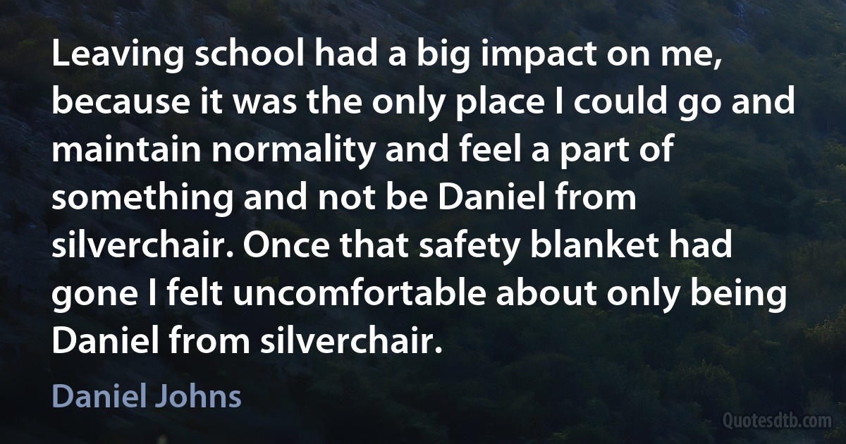 Leaving school had a big impact on me, because it was the only place I could go and maintain normality and feel a part of something and not be Daniel from silverchair. Once that safety blanket had gone I felt uncomfortable about only being Daniel from silverchair. (Daniel Johns)