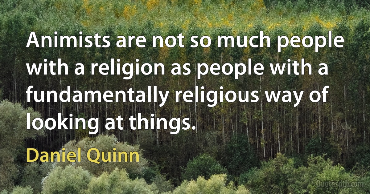 Animists are not so much people with a religion as people with a fundamentally religious way of looking at things. (Daniel Quinn)