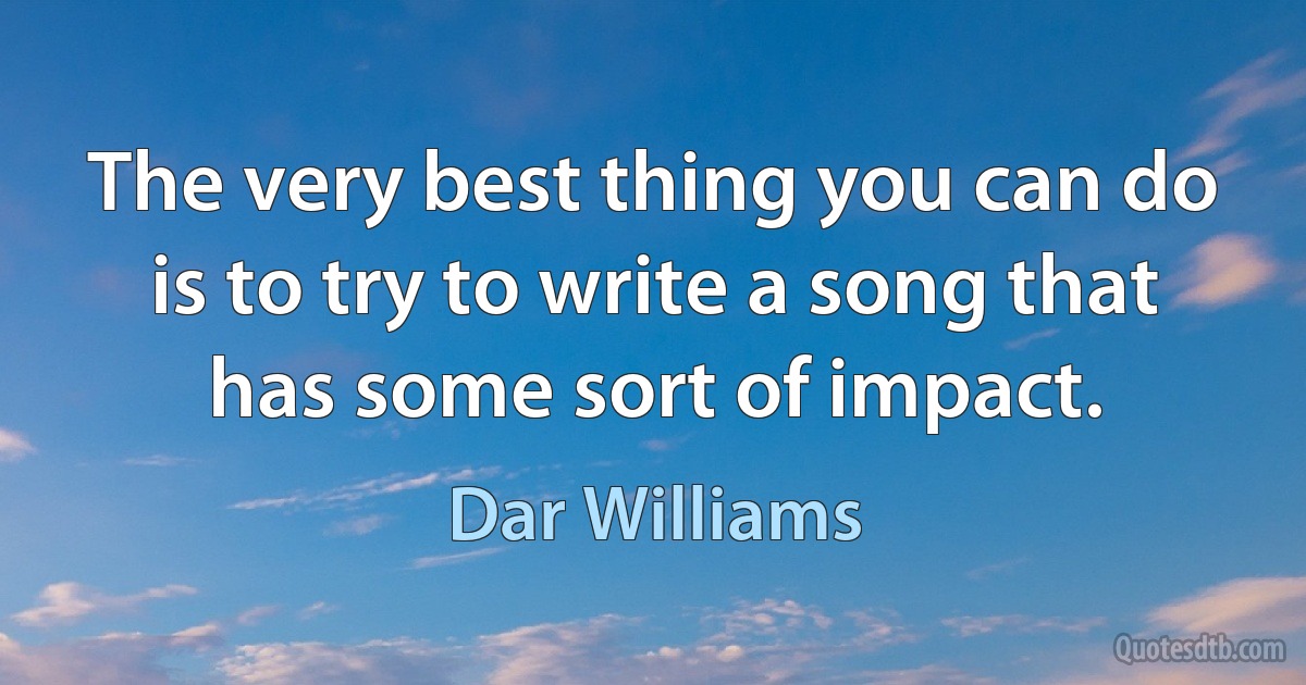 The very best thing you can do is to try to write a song that has some sort of impact. (Dar Williams)