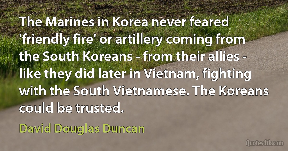 The Marines in Korea never feared 'friendly fire' or artillery coming from the South Koreans - from their allies - like they did later in Vietnam, fighting with the South Vietnamese. The Koreans could be trusted. (David Douglas Duncan)