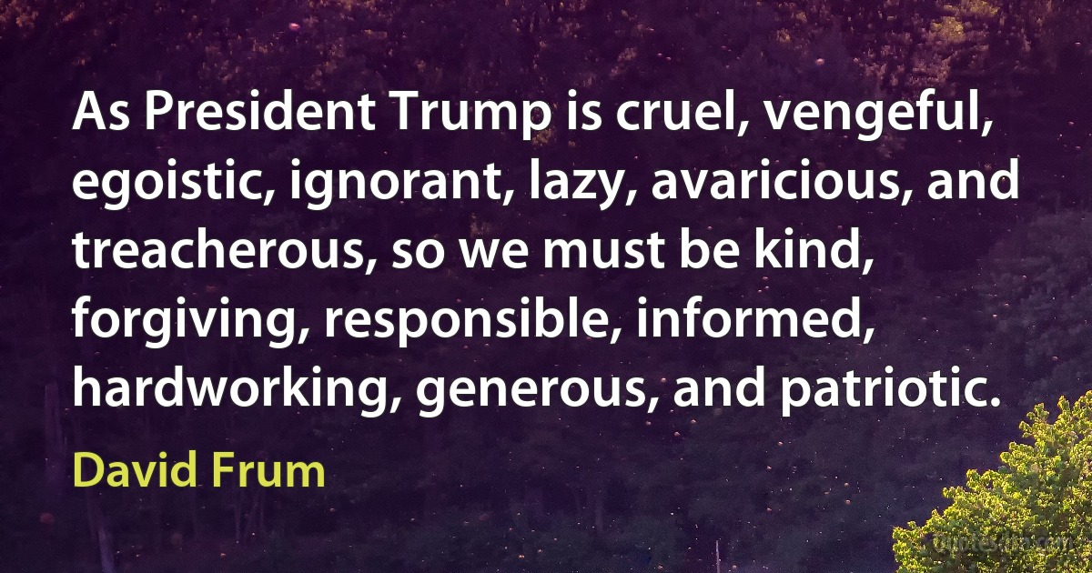 As President Trump is cruel, vengeful, egoistic, ignorant, lazy, avaricious, and treacherous, so we must be kind, forgiving, responsible, informed, hardworking, generous, and patriotic. (David Frum)