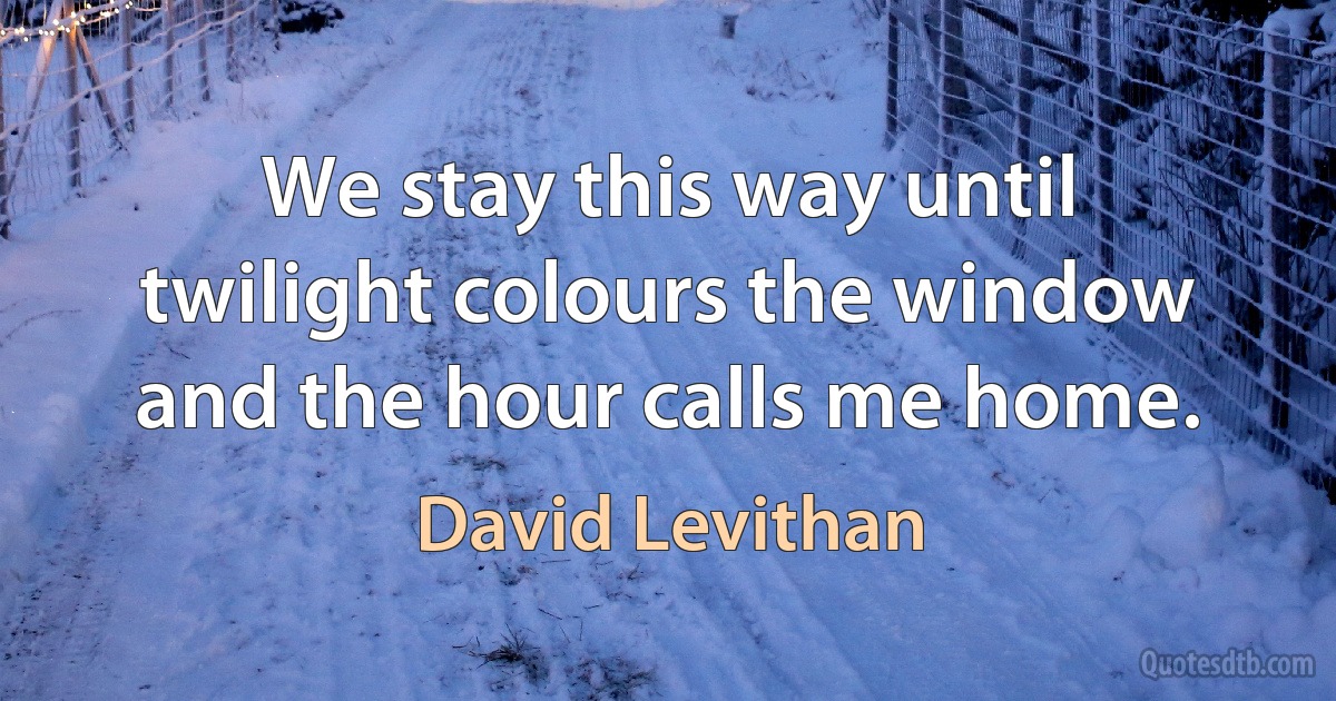 We stay this way until twilight colours the window and the hour calls me home. (David Levithan)