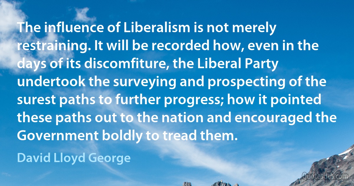 The influence of Liberalism is not merely restraining. It will be recorded how, even in the days of its discomfiture, the Liberal Party undertook the surveying and prospecting of the surest paths to further progress; how it pointed these paths out to the nation and encouraged the Government boldly to tread them. (David Lloyd George)