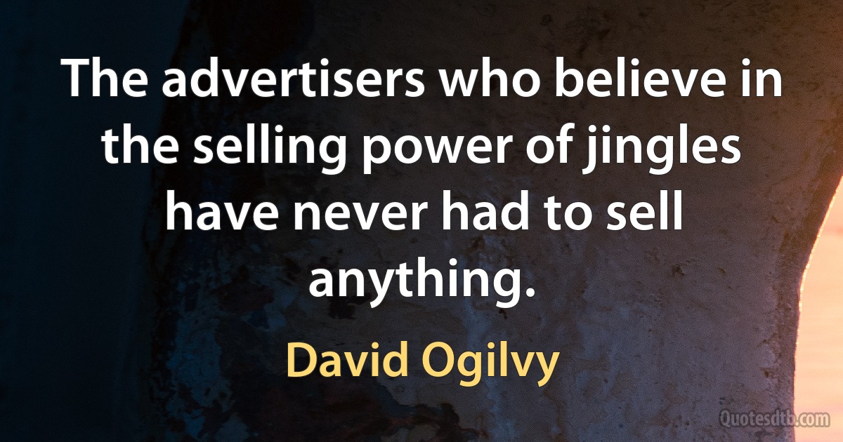 The advertisers who believe in the selling power of jingles have never had to sell anything. (David Ogilvy)