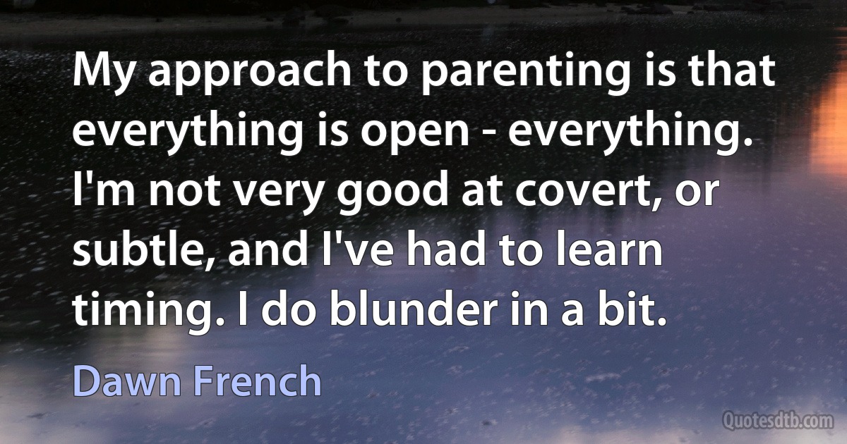 My approach to parenting is that everything is open - everything. I'm not very good at covert, or subtle, and I've had to learn timing. I do blunder in a bit. (Dawn French)