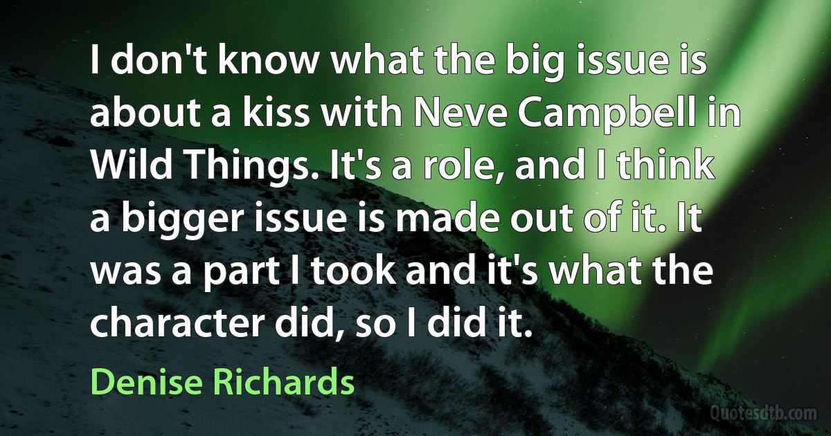 I don't know what the big issue is about a kiss with Neve Campbell in Wild Things. It's a role, and I think a bigger issue is made out of it. It was a part I took and it's what the character did, so I did it. (Denise Richards)