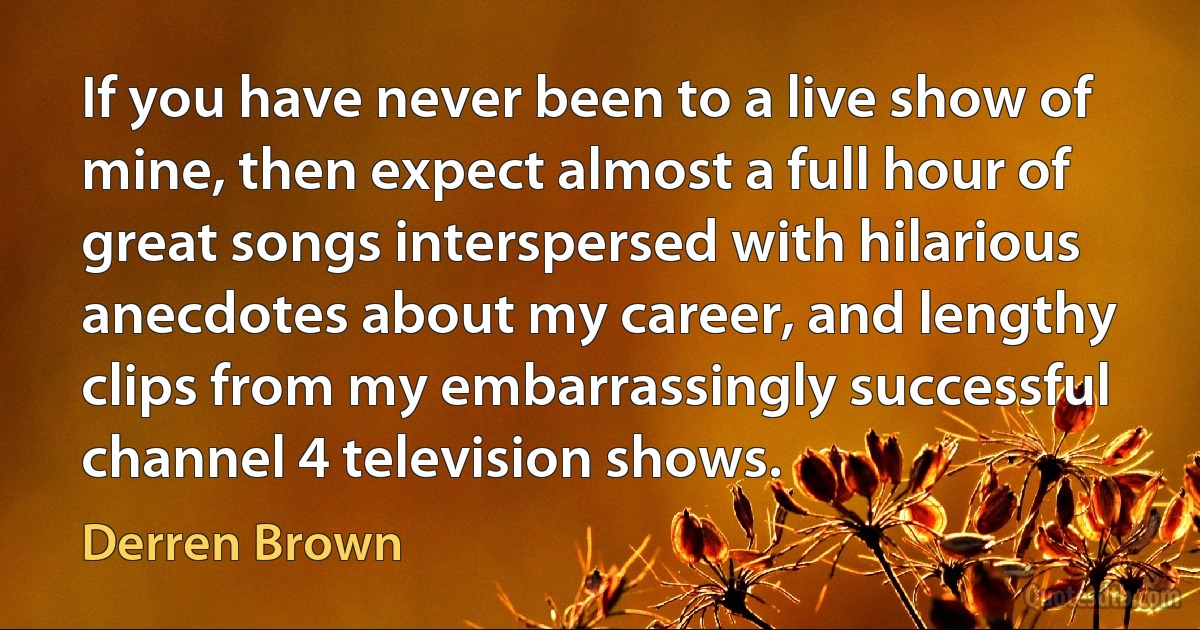 If you have never been to a live show of mine, then expect almost a full hour of great songs interspersed with hilarious anecdotes about my career, and lengthy clips from my embarrassingly successful channel 4 television shows. (Derren Brown)